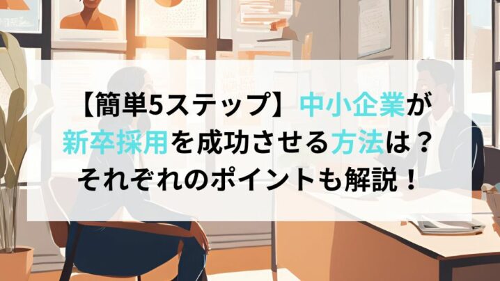 【簡単5ステップ】中小企業が新卒採用を成功させる方法は？それぞれのポイントも解説！