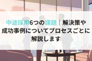 中途採用6つの課題｜解決策や 成功事例についてプロセスごとに 解説します