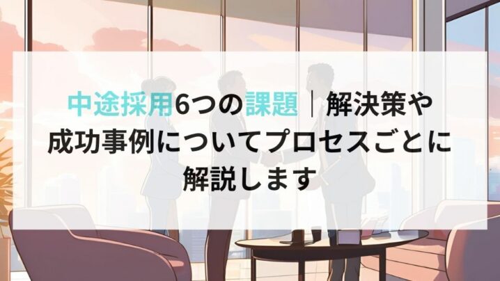 中途採用6つの課題｜解決策や 成功事例についてプロセスごとに 解説します