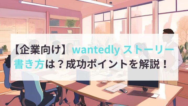 【企業向け】wantedly ストーリーの書き方は？成功ポイントを解説！