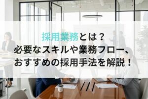 採用業務とは？必要なスキルや業務フロー、おすすめの採用手法を解説！
